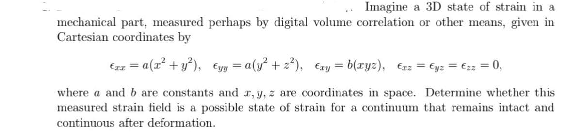 Imagine a 3D state of strain in a
mechanical part, measured perhaps by digital volume correlation or other means, given in
Cartesian coordinates by
€rx = a(x² + y²),
€yy = a(y² +2²), Exy=b(xyz), Exz = €yz = €zz = 0,
where a and b are constants and x, y, z are coordinates in space. Determine whether this
measured strain field is a possible state of strain for a continuum that remains intact and
continuous after deformation.