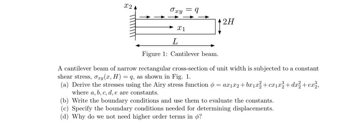 X2 A
Oxy
X1
L
q
A2H
Figure 1: Cantilever beam.
A cantilever beam of narrow rectangular cross-section of unit width is subjected to a constant
shear stress, Oxy(x, H) = q, as shown in Fig. 1.
(a) Derive the stresses using the Airy stress function = ax1x2+bx1x² +cx1x³ +dx² +ex3,
where a, b, c, d, e are constants.
(b) Write the boundary conditions and use them to evaluate the constants.
(c) Specify the boundary conditions needed for determining displacements.
(d) Why do we not need higher order terms in o?