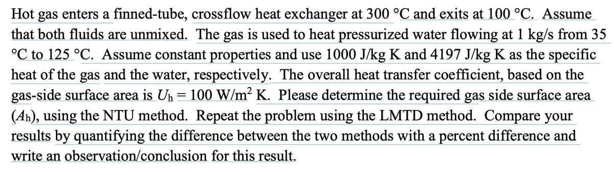Hot gas enters a finned-tube, crossflow heat exchanger at 300 °C and exits at 100 °C. Assume
that both fluids are unmixed. The gas is used to heat pressurized water flowing at 1 kg/s from 35
°C to 125 °C. Assume constant properties and use 1000 J/kg K and 4197 J/kg K as the specific
heat of the gas and the water, respectively. The overall heat transfer coefficient, based on the
gas-side surface area is U₁ = 100 W/m² K. Please determine the required gas side surface area
(Aŉ), using the NTU method. Repeat the problem using the LMTD method. Compare your
results by quantifying the difference between the two methods with a percent difference and
write an observation/conclusion for this result.