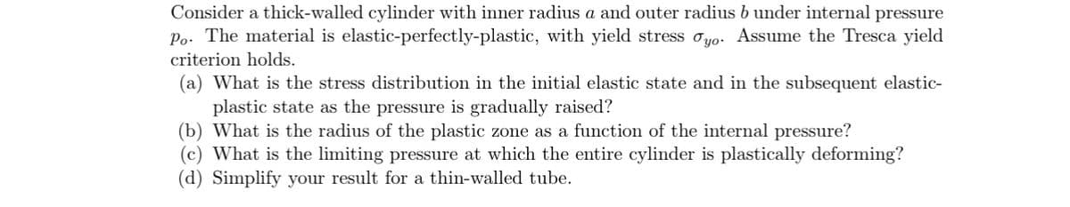 Consider a thick-walled cylinder with inner radius a and outer radius b under internal pressure
Po. The material is elastic-perfectly-plastic, with yield stress yo. Assume the Tresca yield
criterion holds.
(a) What is the stress distribution in the initial elastic state and in the subsequent elastic-
plastic state as the pressure is gradually raised?
(b) What is the radius of the plastic zone as a function of the internal pressure?
(c) What is the limiting pressure at which the entire cylinder is plastically deforming?
(d) Simplify your result for a thin-walled tube.