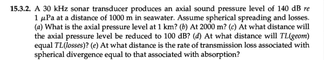 15.3.2. A 30 kHz sonar transducer produces an axial sound pressure level of 140 dB re
1 μPa at a distance of 1000 m in seawater. Assume spherical spreading and losses.
(a) What is the axial pressure level at 1 km? (b) At 2000 m? (c) At what distance will
the axial pressure level be reduced to 100 dB? (d) At what distance will TL(geom)
equal TL(losses)? (e) At what distance is the rate of transmission loss associated with
spherical divergence equal to that associated with absorption?