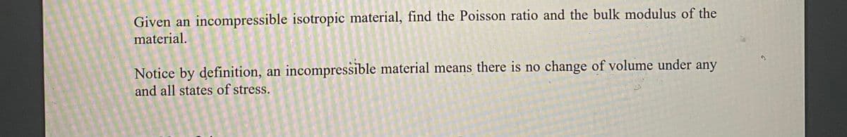 Given an incompressible isotropic material, find the Poisson ratio and the bulk modulus of the
material.
Notice by definition, an incompressible material means there is no change of volume under any
and all states of stress.
