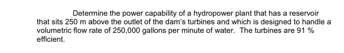 Determine the power capability of a hydropower plant that has a reservoir
that sits 250 m above the outlet of the dam's turbines and which is designed to handle a
volumetric flow rate of 250,000 gallons per minute of water. The turbines are 91 %
efficient.