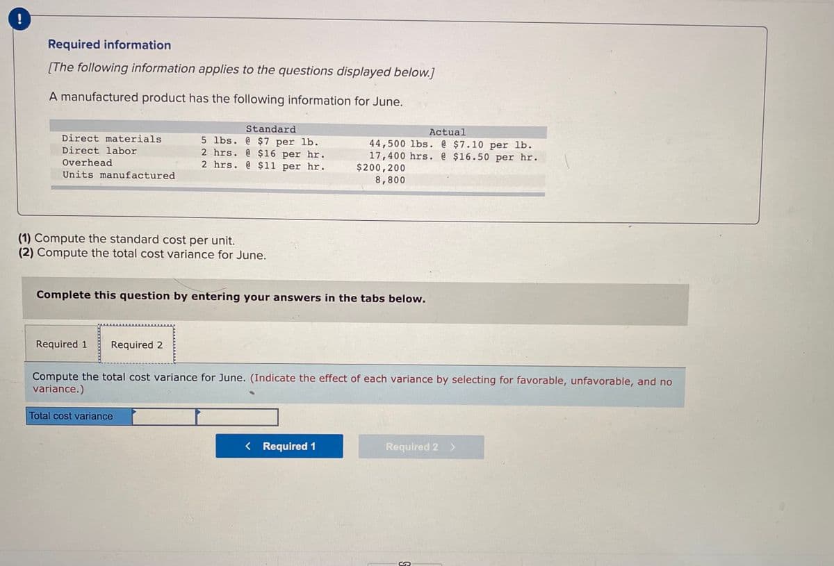 Required information
[The following information applies to the questions displayed below.]
A manufactured product has the following information for June.
Standard
5 lbs. @ $7 per lb.
2 hrs. @ $16 per hr.
2 hrs. @ $11 per hr.
Actual
Direct materials
44,500 lbs. @ $7.10 per lb.
17,400 hrs. @ $16.50 per hr.
$200,200
8,800
Direct labor
Overhead
Units manufactured
(1) Compute the standard cost per unit.
(2) Compute the total cost variance for June.
Complete this question by entering your answers in the tabs below.
Required 1
Required 2
Compute the total cost variance for June. (Indicate the effect of each variance by selecting for favorable, unfavorable, and no
variance.)
Total cost variance
< Required 1
Required 2 >
50
