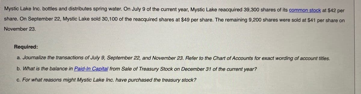 Mystic Lake Inc. bottles and distributes spring water. On July 9 of the current year, Mystic Lake reacquired 39,300 shares of its common stock at $42 per
share. On September 22, Mystic Lake sold 30,100 of the reacquired shares at $49 per share. The remaining 9,200 shares were sold at $41 per share on
November 23.
Required:
a. Journalize the transactions of July 9, September 22, and November 23. Refer to the Chart of Accounts for exact wording of account titles.
b. What is the balance in Paid-In Capital from Sale of Treasury Stock on December 31 of the current year?
c. For what reasons might Mystic Lake Inc. have purchased the treasury stock?
