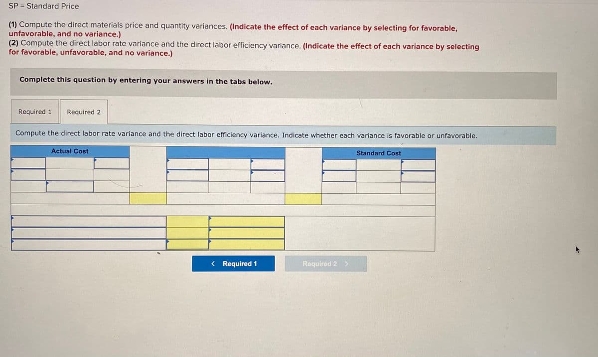 SP = Standard Price
(1) Compute the direct materials price and quantity variances. (Indicate the effect of each variance by selecting for favorable,
unfavorable, and no variance.)
(2) Compute the direct labor rate variance and the direct labor efficiency variance. (Indicate the effect of each variance by selecting
for favorable, unfavorable, and no variance.)
Complete this question by entering your answers in the tabs below.
Required 1
Required 2
Compute the direct labor rate variance and the direct labor efficiency variance. Indicate whether each variance is favorable or unfavorable.
Actual Cost
Standard Cost
< Required 1
Required 2 >
