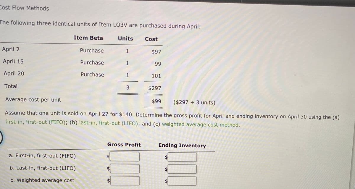 Cost Flow Methods
The following three identical units of Item LO3V are purchased during April:
Item Beta
Units
Cost
April 2
Purchase
1
$97
April 15
Purchase
1
99
April 20
Purchase
1
101
Total
$297
Average cost per unit
$99
($297 ÷ 3 units)
Assume that one unit is sold on April 27 for $140. Determine the gross profit for April and ending inventory on April 30 using the (a)
first-in, first-out (FIFO); (b) last-in, first-out (LIFO); and (c) weighted average cost method.
Gross Profit
Ending Inventory
a. First-in, first-out (FIFO)
$
b. Last-in, first-out (LIFO)
c. Weighted average cost
$4
%24
%24
%24
%24
%24
%24
