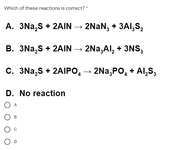 Which of these reactions is correct? *
A. 3Na,S + 2AIN → 2NAN, + 3AI,S,
B. 3Na,S + 2AIN → 2Na,Al, + 3NS,
C. 3Na,S + 2AIPO, → 2Na,PO, + Al,S,
D. No reaction
O A
B
O D
