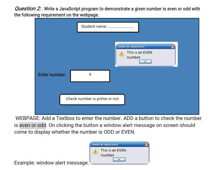 Question 2:. Write a JavaScript program to demonstrate a given number is even or odd with
the following requirement on the webpage.
Student name:
Lavascript Application)
This is an EVEN
number
Enter number:
Check number is prime or not
WEBPAGE: Add a Textbox to enter the number. ADD a button to check the number
is even or odd. On clicking the button a window alert message on screen should
come to display whether the number is ODD or EVEN.
Lavascript Application)
This is an EVEN
number
OK
Example: window alert message.
