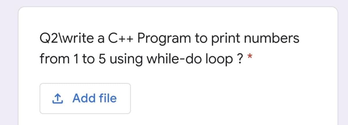 Q2\write a C++ Program to print numbers
from 1 to 5 using while-do loop ? *
1 Add file
