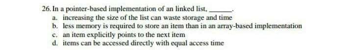 26. In a pointer-based implementation of an linked list.
a. increasing the size of the list can waste storage and time
b. less memory is required to store an item than in an array-based implementation
c. an item explicitly points to the next item
d. items can be accessed directly with equal access time
