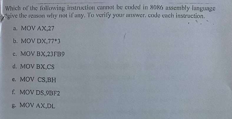 Which of the following instructionn cannot be coded in 8086 assembly language
give the reason whhy not if any. To verify your answer, code cach instruction.
a. MOV AX,27
b. MOV DX,77*3
c. MOV BX,23FB9
d. MOV BX,CS
e. MOV CS,BH
f. MOV DS,9BF2
g. MOV AX,DL
