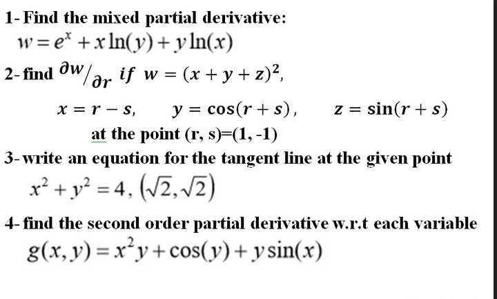 1- Find the mixed partial derivative:
w = e* +x In(y)+y ln(x)
2- find ow
oW/ar if w =
(x + y + z)²,
x = r – s,
y = cos(r + s),
z = sin(r + s)
at the point (r, s)=(1,-1)
3- write an equation for the tangent line at the given point
x² + y? = 4, (/2,/2)
4- find the second order partial derivative w.r.t each variable
g(x, y) = x*y+ cos(y)+ ysin(x)
