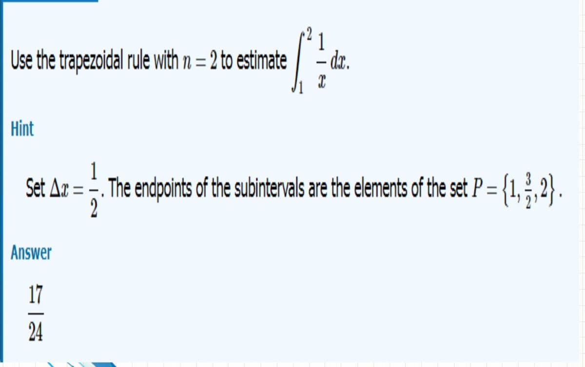 Use the trapezoidal rule with n = 2 to estimate -dr.
Hint
1
Set Ar = -. The endpoints of the subintervals are the elements of the set P= {1, ;,2} .
2
Answer
17
24
