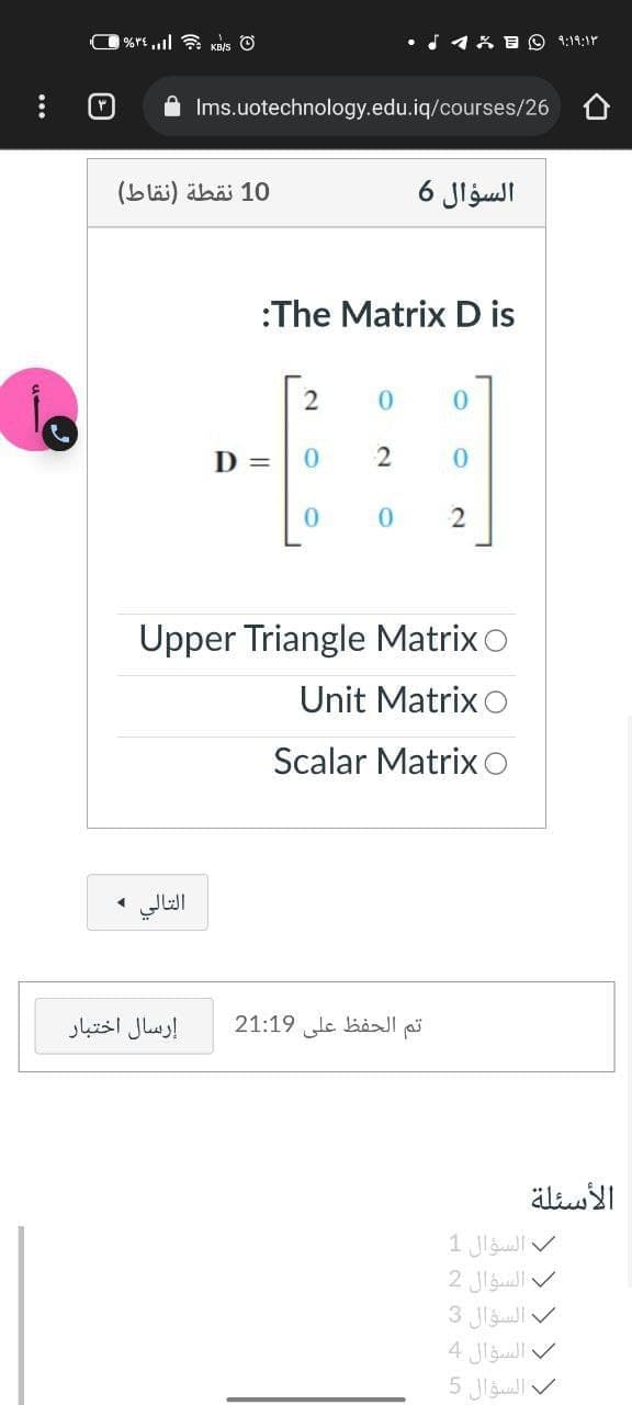 %rt,l KB/s O
18 B O 9:19:1r
Ims.uotechnology.edu.iq/courses/26
10 نقطة )نقاط(
السؤال 6
:The Matrix D is
D =
Upper Triangle Matrix o
Unit MatrixO
Scalar Matrix O
التالي ،
إرسال اختبار
21:19 le baJI
الأسئلة
السؤال 1
السؤال 2
السؤال 3
السؤال 4
السؤال 5
