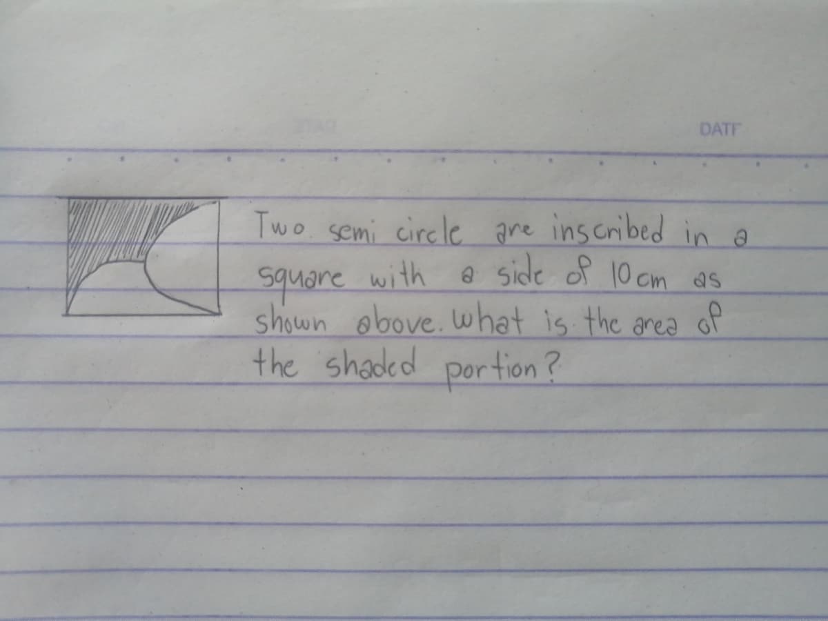 DATF
Two semi circle are inscribed in a
square with a side of 10 cm as
shown obove. what is the area of
the shaded portion?
