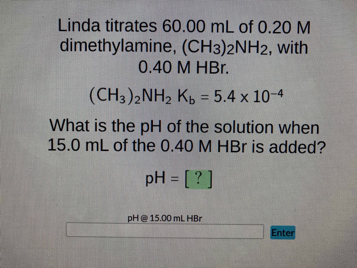 Linda titrates 60.00 mL of 0.20 M
dimethylamine, (CH3)2NH2, with
0.40 M HBr.
(CH3)2NH₂ Kb = 5.4 x 10-4
What is the pH of the solution when
15.0 mL of the 0.40 M HBr is added?
pH = [?]
pH @ 15.00 mL HBr
Enter