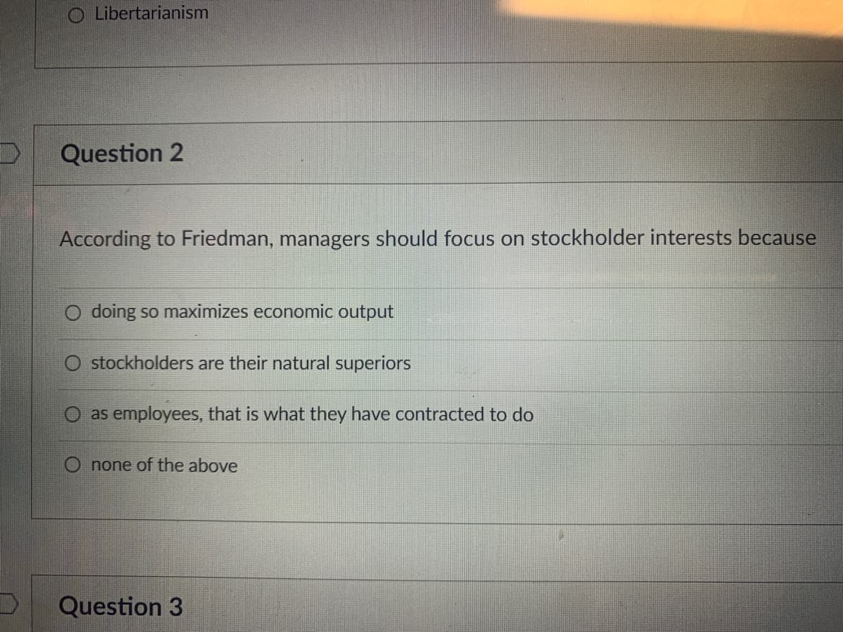O Libertarianism
Question 2
According to Friedman, managers should focus on stockholder interests because
O doing so maximizes economic output
O stockholders are their natural superiors
O as employees, that is what they have contracted to do
O none of the above
Question 3
