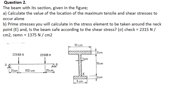 The beam with its section, given in the figure;
a) Calculate the value of the location of the maximum tensile and shear stresses to
occur alone
b) Prime stresses you will calculate in the stress element to be taken around the neck
point (E) and, Is the beam safe according to the shear stress? (0) check = 2315 N /
cm2, temn = 1375 N / cm2
%3D
