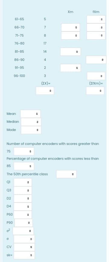 Xm
fXm
61-65
66-70
7
71-75
76-80
17
81-85
14
86-90
4
91-95
2
96-100
3
(IX)=
(ErXm)=
Mean
Median
Mode
Number of computer encoders with scores greater than
75
Percentage of computer encoders with scores less than
85
The 50th percentile class
QI
Q3
D2
D4
Р60
P90
CV
sk=
LO
