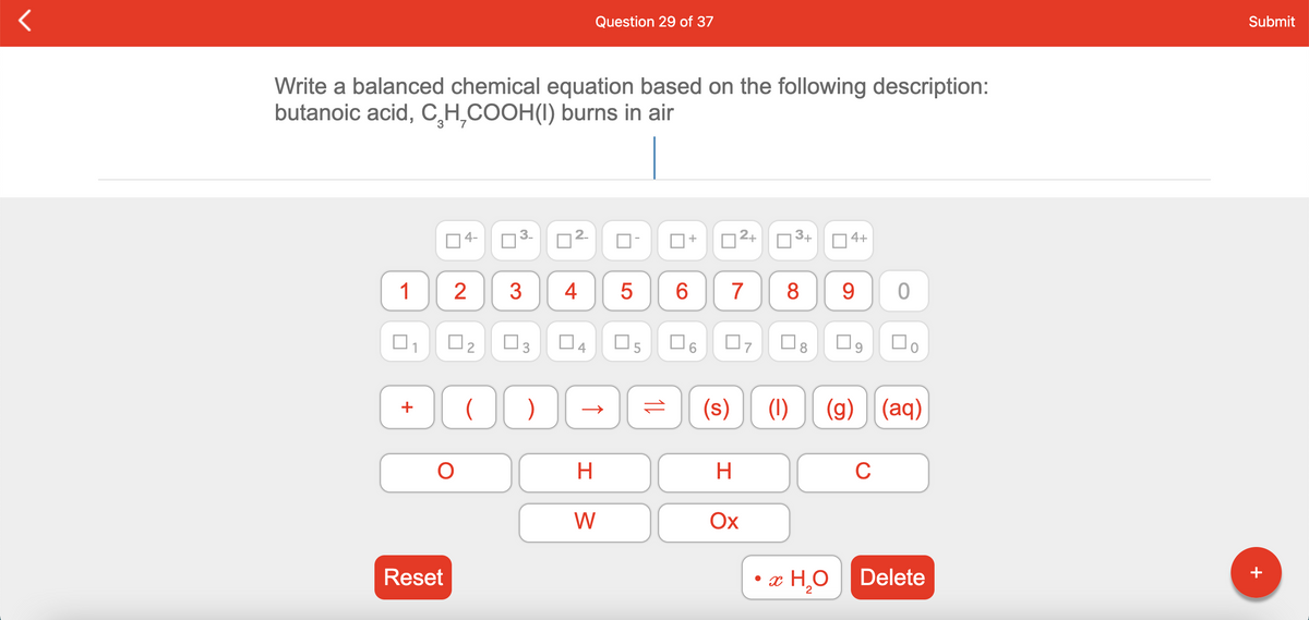 Question 29 of 37
Submit
Write a balanced chemical equation based on the following description:
butanoic acid, C H,COOH(I) burns in air
4-
2+
3+
4+
1
3
4
7
8
9.
O5
O8
(s)
(1)
(g) (aq)
+
H
C
W
Ох
• x H,O
Reset
Delete
+
2
2.
3.
3.
2.
