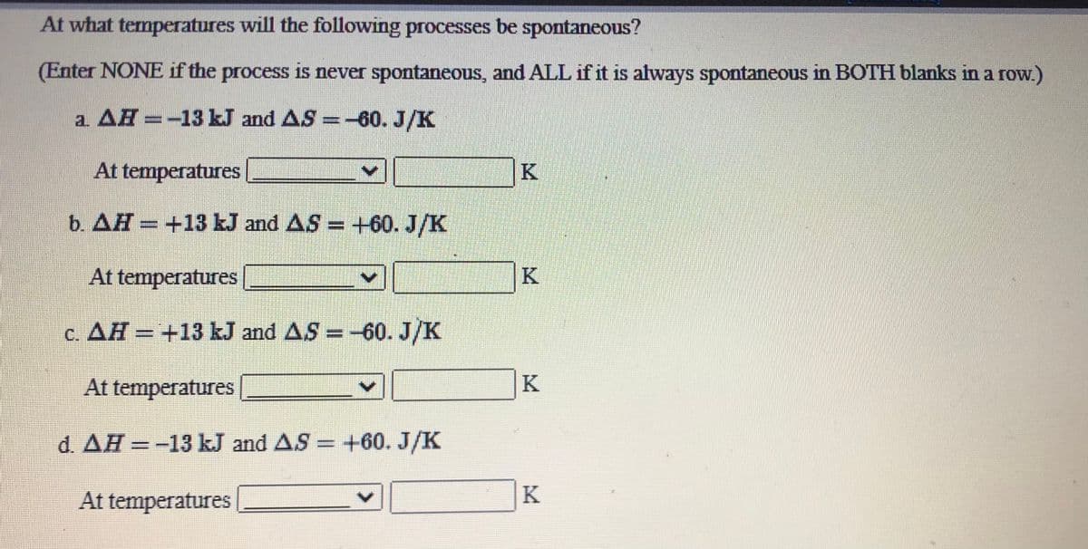 At what temperatures will the following processes be spontaneous?
(Enter NONE if the process is never spontaneous, and ALL if it is always spontaneous in BOTH blanks in a row.)
a AH =-13 kJ and AS =-60. J/K
At temperatures
b. AH = +13 kJ and AS = +60. J/K
At temperatures
K
c. AH = +13 kJ and AS =-60. J/K
%3D
At temperatures
K
d. AH =-13 kJ and AS = +60. J/K
At temperatures
K

