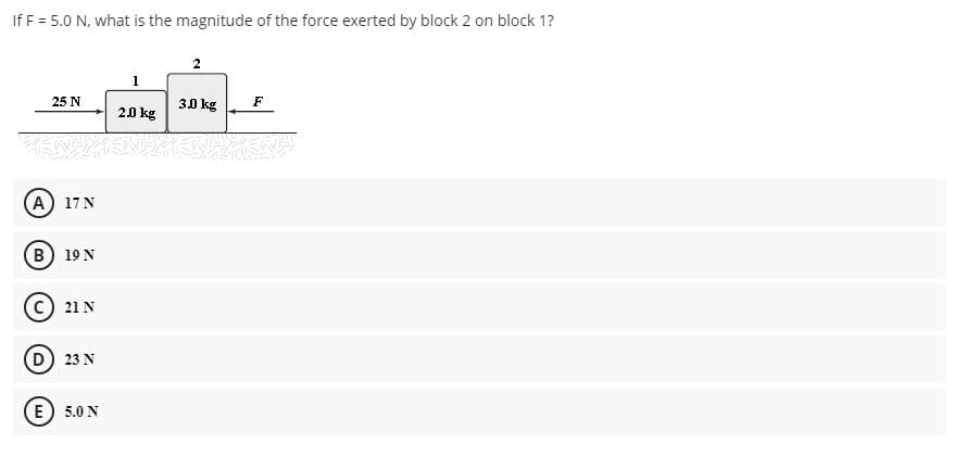 If F = 5.0 N, what is the magnitude of the force exerted by block 2 on block 1?
2
25 N
30 kg
F
2.0 kg
A) 17 N
B) 19 N
c) 21 N
D 23 N
E) 5.0 N
