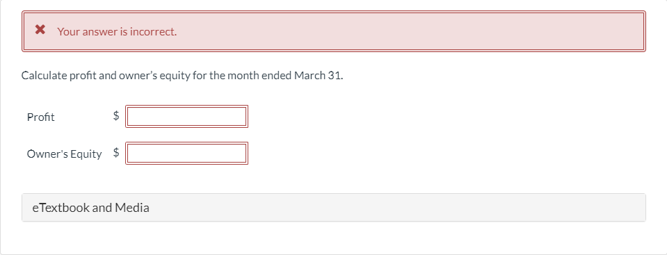 X Your answer is incorrect.
Calculate profit and owner's equity for the month ended March 31.
Profit
Owner's Equity $
eTextbook and Media
%24
