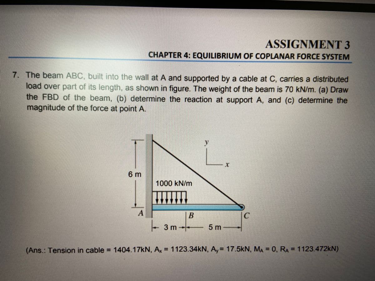 ASSIGNMENT 3
CHAPTER 4: EQUILIBRIUM OF COPLANAR FORCE SYSTEM
7. The beam ABC, built into the wall at A and supported by a cable at C, carries a distributed
load over part of its length, as shown in figure. The weight of the beam is 70 kN/m. (a) Draw
the FBD of the beam, (b) determine the reaction at support A, and (c) determine the
magnitude of the force at point A.
y
6 m
1000 kN/m
A
- 3 m--
5 m
(Ans.: Tension in cable = 1404.17KN, Ax = 1123.34KN, A, = 17.5kN, MA = 0, RA = 1123.472KN)
%3D
B.
