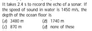 It takes 2.4 s to record the echo of a sonar. If
the speed of sound in water is 1450 m/s, the
depth of the ocean floor is
(a) 3480 m
(6) 1740 m
(d) none of these
() 870 m
