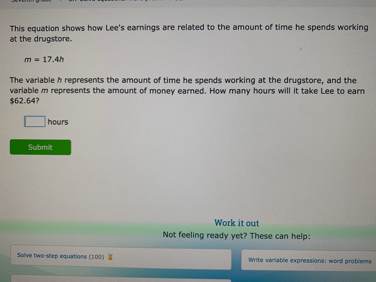 This equation shows how Lee's earnings are related to the amount of time he spends working
at the drugstore.
m = 17.4h
The variable h represents the amount of time he spends working at the drugstore, and the
variable m represents the amount of money earned. How many hours will it take Lee to earn
$62.64?
hours
Submit
Work it out
Not feeling ready yet? These can help:
Solve two-step equations (100) %
Write variable expressions: word problems
