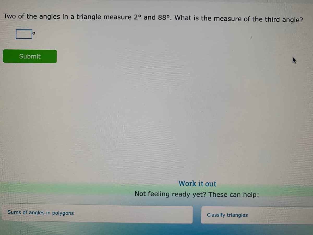 Two of the angles in a triangle measure 2º and 88°. What is the measure of the third angle?
Submit
Work it out
Not feeling ready yet? These can help:
Sums of angles in polygons
Classify triangles
