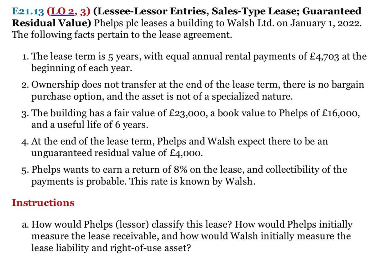 E21.13 (LO 2, 3) (Lessee-Lessor Entries, Sales-Type Lease; Guaranteed
Residual Value) Phelps plc leases a building to Walsh Ltd. on January 1, 2022.
The following facts pertain to the lease agreement.
1. The lease term is 5 years, with equal annual rental payments of £4,703 at the
beginning of each year.
2. Ownership does not transfer at the end of the lease term, there is no bargain
purchase option, and the asset is not of a specialized nature.
3. The building has a fair value of £23,000, a book value to Phelps of £16,000,
and a useful life of 6 years.
4. At the end of the lease term, Phelps and Walsh expect there to be an
unguaranteed residual value of £4,000.
5. Phelps wants to earn a return of 8% on the lease, and collectibility of the
payments is probable. This rate is known by Walsh.
Instructions
a. How would Phelps (lessor) classify this lease? How would Phelps initially
measure the lease receivable, and how would Walsh initially measure the
lease liability and right-of-use asset?
