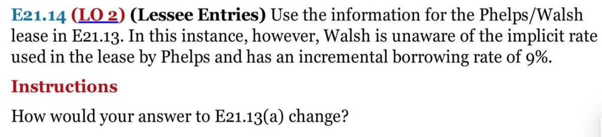 E21.14 (LO 2) (Lessee Entries) Use the information for the Phelps/Walsh
lease in E21.13. In this instance, however, Walsh is unaware of the implicit rate
used in the lease by Phelps and has an incremental borrowing rate of 9%.
Instructions
How would your answer to E21.13(a) change?
