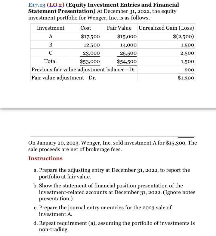 E17.13 (LO 2) (Equity Investment Entries and Financial
Statement Presentation) At December 31, 2022, the equity
investment portfolio for Wenger, Inc. is as follows.
Investment
Cost
Fair Value
Unrealized Gain (Loss)
A
$17,500
$15,000
$(2,500)
B
12,500
14,000
1,500
23,000
25,500
2,500
Total
$53,000
$54,500
1,500
Previous fair value adjustment balance-Dr.
Fair value adjustment–Dr.
200
$1,300
On January 20, 2023, Wenger, Inc. sold investment A for $15,300. The
sale proceeds are net of brokerage fees.
Instructions
a. Prepare the adjusting entry at December 31, 2022, to report the
portfolio at fair value.
b. Show the statement of financial position presentation of the
investment-related accounts at December 31, 2022. (Ignore notes
presentation.)
c. Prepare the journal entry or entries for the 2023 sale of
investment A.
d. Repeat requirement (a), assuming the portfolio of investments is
non-trading.
