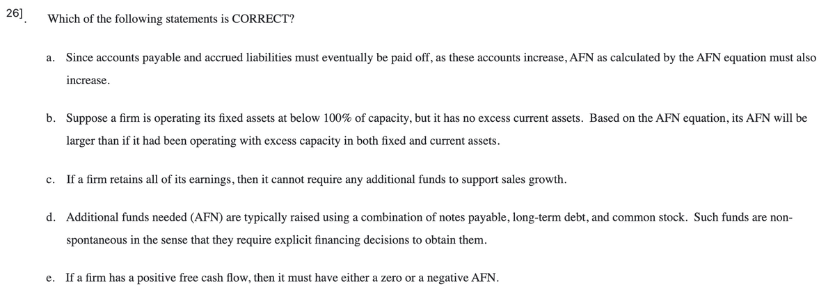 26]
Which of the following statements is CORRECT?
a. Since accounts payable and accrued liabilities must eventually be paid off, as these accounts increase, AFN as calculated by the AFN equation must also
increase.
b. Suppose a firm is operating its fixed assets at below 100% of capacity, but it has no excess current assets. Based on the AFN equation, its AFN will be
larger than if it had been operating with excess capacity in both fixed and current assets.
с.
If a firm retains all of its earnings, then it cannot require any additional funds to support sales growth.
d. Additional funds needed (AFN) are typically raised using a combination of notes payable, long-term debt, and common stock. Such funds are non-
spontaneous in the sense that they require explicit financing decisions to obtain them.
e. If a firm has a positive free cash flow, then it must have either a zero or a negative AFN.
