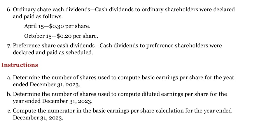 6. Ordinary share cash dividends-Cash dividends to ordinary shareholders were declared
and paid as follows.
April 15-$0.30 per share.
October 15-$0.20 per share.
7. Preference share cash dividends-Cash dividends to preference shareholders were
declared and paid as scheduled.
Instructions
a. Determine the number of shares used to compute basic earnings per share for the year
ended December 31, 2023.
b. Determine the number of shares used to compute diluted earnings per share for the
year ended December 31, 2023.
c. Compute the numerator in the basic earnings per share calculation for the year ended
December 31, 2023.
