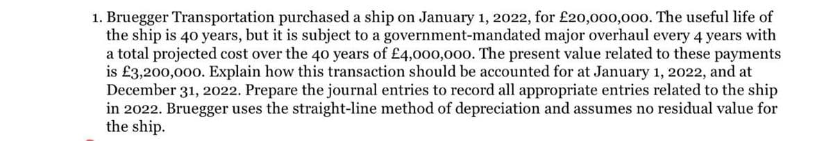 1. Bruegger Transportation purchased a ship on January 1, 2022, for £20,000,000. The useful life of
the ship is 40 years, but it is subject to a government-mandated major overhaul every 4 years with
a total projected cost over the 40 years of £4,000,000. The present value related to these payments
is £3,200,000. Explain how this transaction should be accounted for at January 1, 2022, and at
December 31, 2022. Prepare the journal entries to record all appropriate entries related to the ship
in 2022. Bruegger uses the straight-line method of depreciation and assumes no residual value for
the ship.
