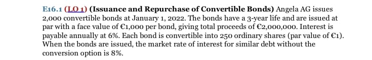 E16.1 (LO 1) (Issuance and Repurchase of Convertible Bonds) Angela AG issues
2,000 convertible bonds at January 1, 2022. The bonds have a 3-year life and are issued at
par with a face value of €1,000 per bond, giving total proceeds of €2,000,000. Interest is
payable annually at 6%. Each bond is convertible into 250 ordinary shares (par value of C1).
When the bonds are issued, the market rate of interest for similar debt without the
conversion option is 8%.
