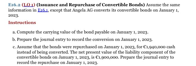 E16.2 (LO 1) (Issuance and Repurchase of Convertible Bonds) Assume the same
information in E16.1, except that Angela AG converts its convertible bonds on January 1,
2023.
Instructions
a. Compute the carrying value of the bond payable on January 1, 2023.
b. Prepare the journal entry to record the conversion on January 1, 2023.
c. Assume that the bonds were repurchased on January 1, 2023, for €1,940,000 cash
instead of being converted. The net present value of the liability component of the
convertible bonds on January 1, 2023, is €1,900,000. Prepare the journal entry to
record the repurchase on January 1, 2023.
