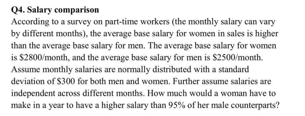 Q4. Salary comparison
According to a survey on part-time workers (the monthly salary can vary
by different months), the average base salary for women in sales is higher
than the average base salary for men. The average base salary for women
is $2800/month, and the average base salary for men is $2500/month.
Assume monthly salaries are normally distributed with a standard
deviation of $300 for both men and women. Further assume salaries are
independent across different months. How much would a woman have to
make in a year to have a higher salary than 95% of her male counterparts?
