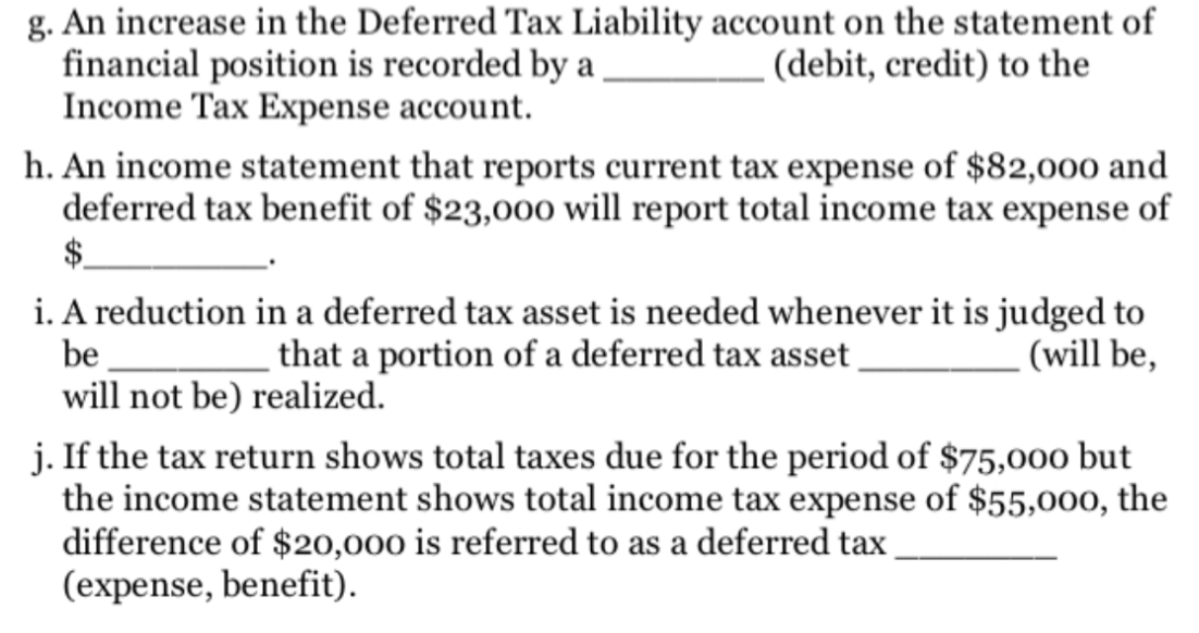 g. An increase in the Deferred Tax Liability account on the statement of
financial position is recorded by a
Income Tax Expense account.
(debit, credit) to the
h. An income statement that reports current tax expense of $82,000 and
deferred tax benefit of $23,000 will report total income tax expense of
$
i. A reduction in a deferred tax asset is needed whenever it is judged to
that a portion of a deferred tax asset .
be
(will be,
will not be) realized.
j. If the tax return shows total taxes due for the period of $75,000 but
the income statement shows total income tax expense of $55,000, the
difference of $20,000 is referred to as a deferred tax
(expense, benefit).
