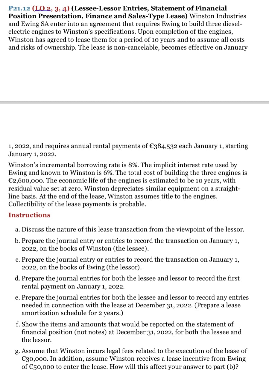 P21.12 (LO 2, 3, 4) (Lessee-Lessor Entries, Statement of Financial
Position Presentation, Finance and Sales-Type Lease) Winston Industries
and Ewing SA enter into an agreement that requires Ewing to build three diesel-
electric engines to Winston's specifications. Upon completion of the engines,
Winston has agreed to lease them for a period of 10 years and to assume all costs
and risks of ownership. The lease is non-cancelable, becomes effective on January
1, 2022, and requires annual rental payments of €384,532 each January 1, starting
January 1, 2022.
Winston's incremental borrowing rate is 8%. The implicit interest rate used by
Ewing and known to Winston is 6%. The total cost of building the three engines is
€2,600,000. The economic life of the engines is estimated to be 10 years, with
residual value set at zero. Winston depreciates similar equipment on a straight-
line basis. At the end of the lease, Winston assumes title to the engines.
Collectibility of the lease payments is probable.
Instructions
a. Discuss the nature of this lease transaction from the viewpoint of the lessor.
b. Prepare the journal entry or entries to record the transaction on January 1,
2022, on the books of Winston (the lessee).
c. Prepare the journal entry or entries to record the transaction on January 1,
2022, on the books of Ewing (the lessor).
d. Prepare the journal entries for both the lessee and lessor to record the first
rental payment on January 1, 2022.
e. Prepare the journal entries for both the lessee and lessor to record any entries
needed in connection with the lease at December 31, 2022. (Prepare a lease
amortization schedule for 2 years.)
f. Show the items and amounts that would be reported on the statement of
financial position (not notes) at December 31, 2022, for both the lessee and
the lessor.
g. Assume that Winston incurs legal fees related to the execution of the lease of
€30,000. In addition, assume Winston receives a lease incentive from Ewing
of €50,000 to enter the lease. How will this affect your answer to part (b)?
