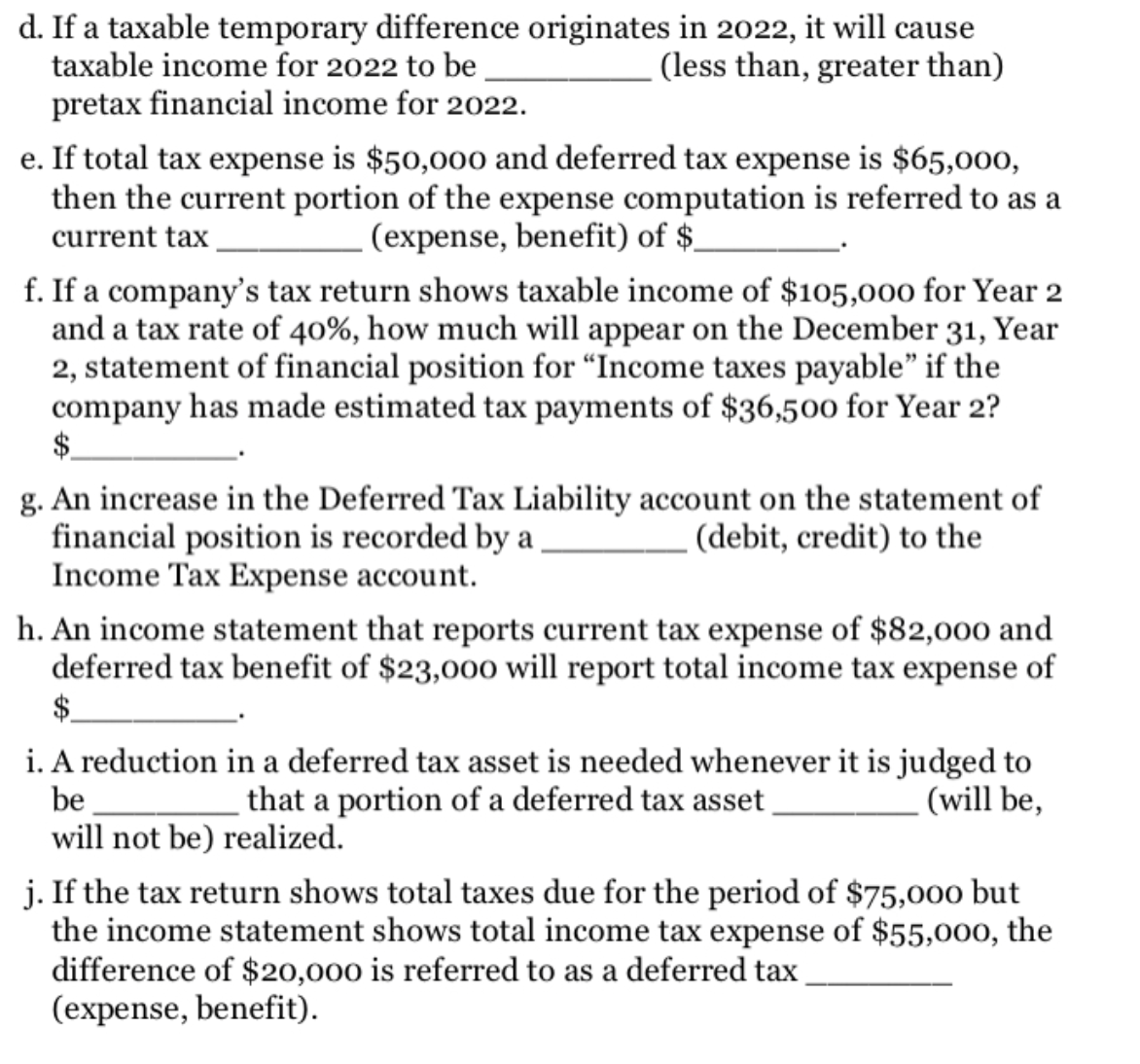 d. If a taxable temporary difference originates in 2022, it will cause
taxable income for 2022 to be
(less than, greater than)
pretax financial income for 2022.
e. If total tax expense is $50,000 and deferred tax expense is $65,000,
then the current portion of the expense computation is referred to as a
.(expense, benefit) of $-
current tax
f. If a company's tax return shows taxable income of $105,000 for Year 2
and a tax rate of 40%, how much will appear on the December 31, Year
2, statement of financial position for “Income taxes payable" if the
company has made estimated tax payments of $36,500 for Year 2?
$.
g. An increase in the Deferred Tax Liability account on the statement of
financial position is recorded by a
Income Tax Expense account.
. (debit, credit) to the
h. An income statement that reports current tax expense of $82,000 and
deferred tax benefit of $23,000 will report total income tax expense of
$.
i. A reduction in a deferred tax asset is needed whenever it is judged to
that a portion of a deferred tax asset
be
will not be) realized.
- (will be,
j. If the tax return shows total taxes due for the period of $75,000 but
the income statement shows total income tax expense of $55,000, the
difference of $20,000 is referred to as a deferred tax
(expense, benefit).
