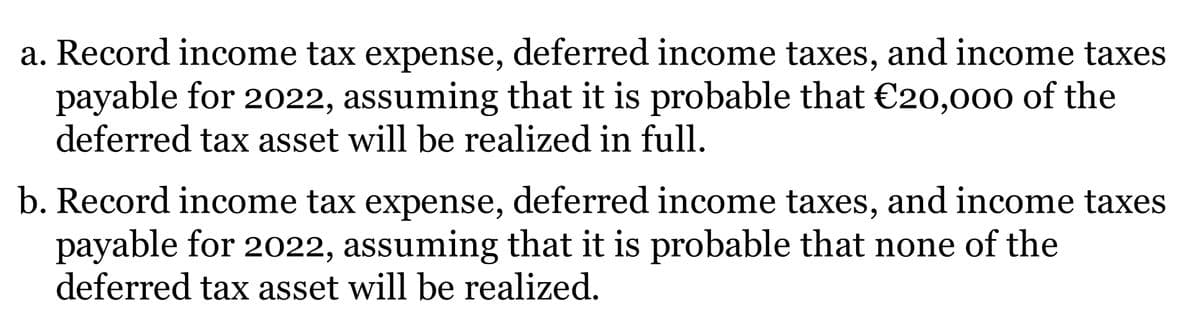 a. Record income tax expense, deferred income taxes, and income taxes
payable for 2022, assuming that it is probable that €20,000 of the
deferred tax asset will be realized in full.
b. Record income tax expense, deferred income taxes, and income taxes
payable for 2022, assuming that it is probable that none of the
deferred tax asset will be realized.
