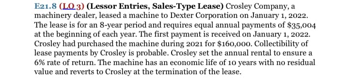 E21.8 (LO 3) (Lessor Entries, Sales-Type Lease) Crosley Company, a
machinery dealer, leased a machine to Dexter Corporation on January 1, 2022.
The lease is for an 8-year period and requires equal annual payments of $35,004
at the beginning of each year. The first payment is received on January 1, 2022.
Crosley had purchased the machine during 2021 for $160,000. Collectibility of
lease payments by Crosley is probable. Crosley set the annual rental to ensure a
6% rate of return. The machine has an economic life of 10 years with no residual
value and reverts to Crosley at the termination of the lease.
