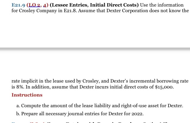 E21.9 (LO 2, 4) (Lessee Entries, Initial Direct Costs) Use the information
for Crosley Company in E21.8. Assume that Dexter Corporation does not know the
rate implicit in the lease used by Crosley, and Dexter's incremental borrowing rate
is 8%. In addition, assume that Dexter incurs initial direct costs of $15,000.
Instructions
a. Compute the amount of the lease liability and right-of-use asset for Dexter.
b. Prepare all necessary journal entries for Dexter for 2022.
