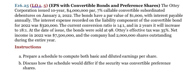 E16.25 (LO 1, 5) (EPS with Convertible Bonds and Preference Shares) The Ottey
Corporation issued 10-year, $4,000,00o par, 7% callable convertible subordinated
debentures on January 2, 2022. The bonds have a par value of $1,000, with interest payable
annually. The interest expense recorded on the liability component of the convertible bond
for 2022 was $320,000. The current conversion ratio is 14:1, and in 2 years it will increase
to 18:1. At the date of issue, the bonds were sold at 98. Ottey's effective tax was 35%. Net
income in 2022 was $7,500,000, and the company had 2,000,000 shares outstanding
during the entire year.
Instructions
a. Prepare a schedule to compute both basic and diluted earnings per share.
b. Discuss how the schedule would differ if the security was convertible preference
shares.
