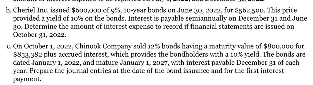 b. Cheriel Inc. issued $600,000 of 9%, 10-year bonds on June 30, 2022, for $562,500. This price
provided a yield of 10% on the bonds. Interest is payable semiannually on December 31 and June
30. Determine the amount of interest expense to record if financial statements are issued on
October 31, 2022.
c. On October 1, 2022, Chinook Company sold 12% bonds having a maturity value of $800,000 for
$853,382 plus accrued interest, which provides the bondholders with a 10% yield. The bonds are
dated January 1, 2022, and mature January 1, 2027, with interest payable December 31 of each
year. Prepare the journal entries at the date of the bond issuance and for the first interest
раyment.
