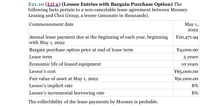 E21.10 (LO 2) (Lessee Entries with Bargain Purchase Option) The
following facts pertain to a non-cancelable lease agreement between Mooney
Leasing and Choi Group, a lessee (amounts in thousands).
Commencement date
Мay 1,
2022
Annual lease payment due at the beginning of each year, beginning
with May 1, 2022
¥20,471.94
Bargain purchase option price at end of lease term
¥4,000.00
Lease term
5 years
Economic life of leased equipment
10 years
Lessor's cost
¥65,000.00
Fair value of asset at May 1, 2022
¥91,000.00
Lessor's implicit rate
8%
Lessee's incremental borrowing rate
8%
The collectibility of the lease payments by Mooney is probable.
